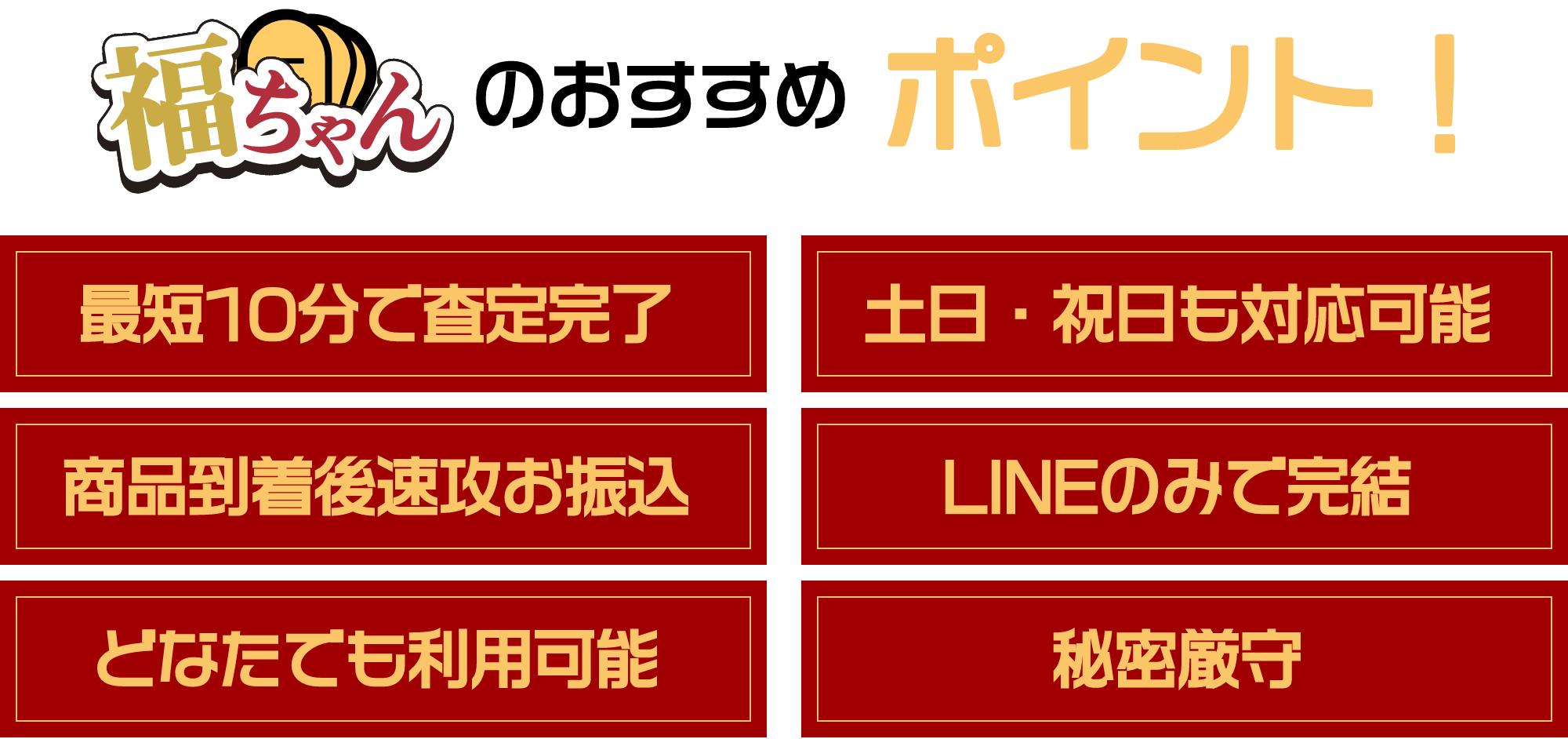 福ちゃんのおすすめポイント！①最短10分で査定完了②土日・祝日も対応可能③商品到着後速攻お振込④LINEのみで完結⑤どなたでも利用可能⑥秘密厳守